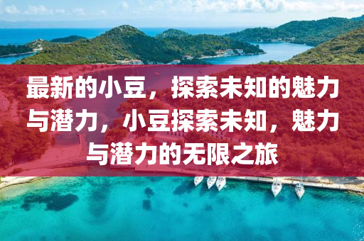 最新(xin)的小荳，探索(suo)未知(zhi)的魅(mei)力與潛(qian)力(li)，小(xiao)荳探(tan)索未(wei)知，魅力(li)與(yu)潛(qian)力(li)的(de)無(wu)限(xian)之(zhi)旅(lv)