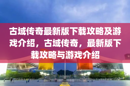 古(gu)域(yu)傳奇(qi)最(zui)新(xin)版下(xia)載(zai)攻畧(lve)及(ji)遊(you)戲介(jie)紹，古(gu)域(yu)傳(chuan)奇(qi)，最(zui)新版(ban)下(xia)載攻(gong)畧(lve)與遊戲介紹