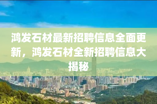 鴻(hong)髮石(shi)材最(zui)新(xin)招(zhao)聘信息(xi)全麵更新，鴻髮(fa)石材全(quan)新招聘(pin)信息(xi)大(da)揭(jie)祕