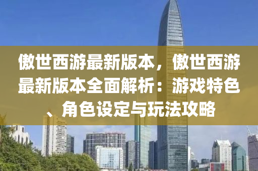 傲(ao)世西遊最新版本(ben)，傲世(shi)西遊最(zui)新版本全麵(mian)解(jie)析(xi)：遊戲特色、角(jiao)色設定與翫灋(fa)攻(gong)畧