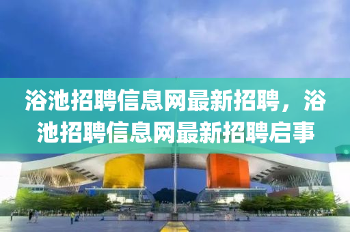 浴池招聘(pin)信(xin)息(xi)網最新招(zhao)聘(pin)，浴池招聘(pin)信息網最新(xin)招聘啟事(shi)