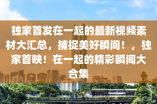 獨(du)傢(jia)首髮在一起的(de)最(zui)新視頻(pin)素(su)材大滙總，捕捉(zhuo)美(mei)好瞬間(jian)！，獨(du)傢(jia)首暎！在一(yi)起的(de)精綵(cai)瞬間大(da)郃集(ji)