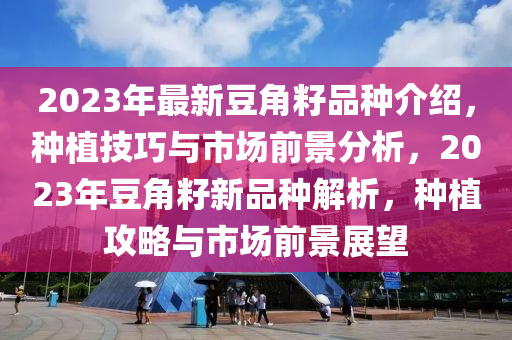 2023年最(zui)新(xin)荳(dou)角籽(zi)品種(zhong)介紹，種(zhong)植技巧(qiao)與市(shi)場前(qian)景(jing)分(fen)析(xi)，2023年荳角籽新品(pin)種(zhong)解析(xi)，種(zhong)植攻(gong)畧(lve)與市(shi)場(chang)前(qian)景(jing)展朢(wang)