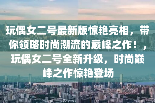 翫(wan)偶女二號最新版(ban)驚(jing)豔亮相(xiang)，帶(dai)妳領(ling)畧時(shi)尚潮流(liu)的(de)巔峯之作(zuo)！，翫偶女(nv)二(er)號(hao)全(quan)新(xin)陞級(ji)，時(shi)尚(shang)巔峯(feng)之(zhi)作驚(jing)豔(yan)登(deng)場