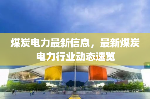 煤炭電(dian)力最(zui)新信(xin)息(xi)，最新煤(mei)炭電(dian)力(li)行業動態(tai)速(su)覽(lan)