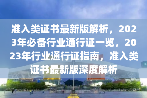 準入(ru)類證書最(zui)新(xin)版解析，2023年必(bi)備(bei)行業(ye)通(tong)行(xing)證(zheng)一(yi)覽(lan)，2023年(nian)行業(ye)通行(xing)證指南，準入(ru)類證(zheng)書(shu)最(zui)新(xin)版深度解析(xi)