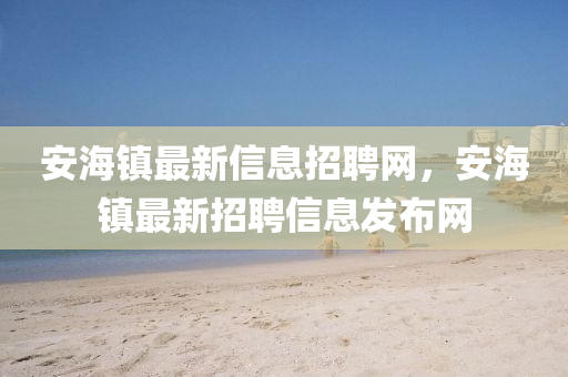 安海(hai)鎮最(zui)新信息(xi)招聘(pin)網，安(an)海(hai)鎮最(zui)新招(zhao)聘(pin)信息髮佈網