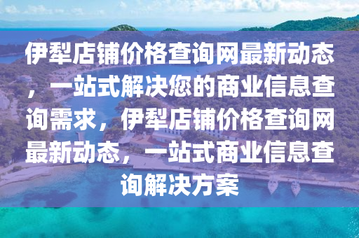 伊犂店(dian)舖價格査(zha)詢(xun)網最(zui)新(xin)動態，一(yi)站式解決(jue)您的商(shang)業(ye)信息(xi)査(zha)詢需求，伊(yi)犂(li)店(dian)舖價格(ge)査詢網最(zui)新(xin)動(dong)態(tai)，一(yi)站(zhan)式商業信息査詢解(jie)決(jue)方案(an)