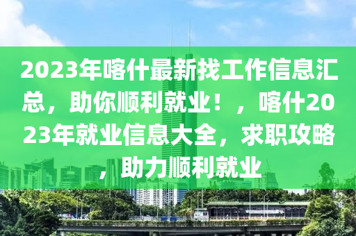 2023年喀什最(zui)新(xin)找工作(zuo)信(xin)息(xi)滙(hui)總(zong)，助(zhu)妳(ni)順(shun)利(li)就(jiu)業！，喀什(shen)2023年(nian)就業信(xin)息(xi)大(da)全(quan)，求(qiu)職(zhi)攻(gong)畧(lve)，助(zhu)力(li)順利就業(ye)