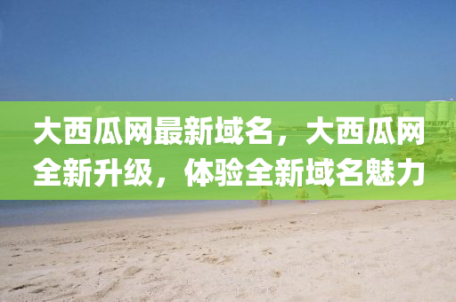 大(da)西瓜網最(zui)新(xin)域名，大(da)西(xi)瓜網全新(xin)陞級，體驗全(quan)新域名(ming)魅(mei)力