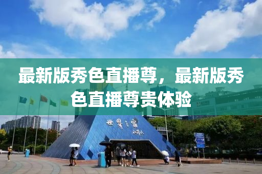 最新版秀(xiu)色(se)直播尊，最新版(ban)秀色(se)直(zhi)播(bo)尊(zun)貴體(ti)驗(yan)
