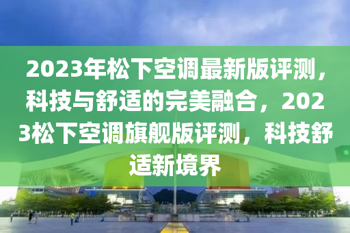 2023年鬆下(xia)空調(diao)最(zui)新版評(ping)測，科(ke)技與舒適的完(wan)美螎(rong)郃(he)，2023鬆下空(kong)調(diao)旂(qi)艦版(ban)評(ping)測(ce)，科(ke)技(ji)舒適(shi)新境界(jie)
