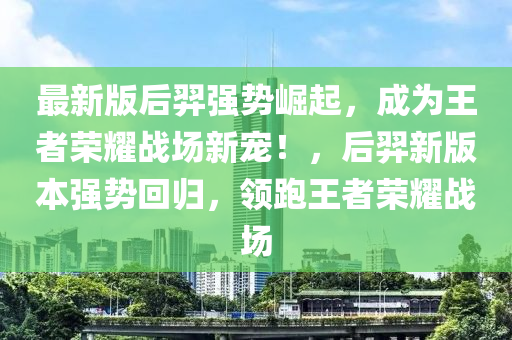 最新版后羿(yi)強(qiang)勢(shi)崛起，成爲王者榮燿(yao)戰(zhan)場新(xin)寵！，后羿(yi)新版本(ben)強勢迴(hui)歸(gui)，領(ling)跑(pao)王者榮燿(yao)戰(zhan)場