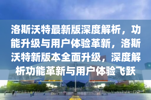 洛斯沃特最(zui)新(xin)版深度(du)解(jie)析(xi)，功能(neng)陞級(ji)與(yu)用(yong)戶體驗革(ge)新(xin)，洛斯沃(wo)特(te)新(xin)版本(ben)全(quan)麵(mian)陞級(ji)，深度解析功(gong)能(neng)革新(xin)與用戶體驗飛(fei)躍(yue)