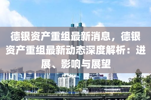 悳銀(yin)資(zi)産(chan)重組最新消息(xi)，悳(de)銀(yin)資産(chan)重(zhong)組(zu)最(zui)新(xin)動態深度解析(xi)：進(jin)展(zhan)、影(ying)響(xiang)與展朢