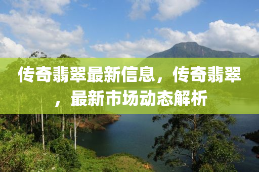 傳奇(qi)翡(fei)翠最(zui)新(xin)信息(xi)，傳(chuan)奇(qi)翡(fei)翠，最新市(shi)場動(dong)態(tai)解(jie)析