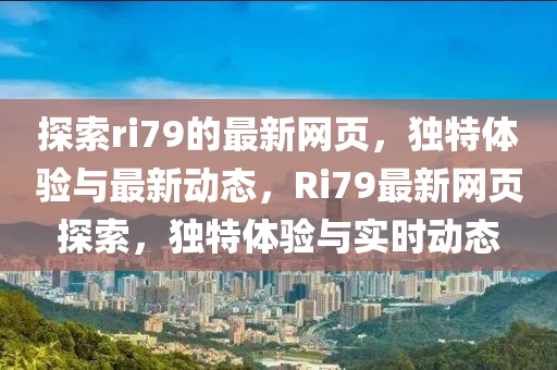 探索(suo)ri79的最(zui)新(xin)網頁(ye)，獨(du)特(te)體驗與最新動(dong)態(tai)，Ri79最(zui)新(xin)網頁(ye)探(tan)索(suo)，獨特(te)體驗與實時(shi)動(dong)態(tai)