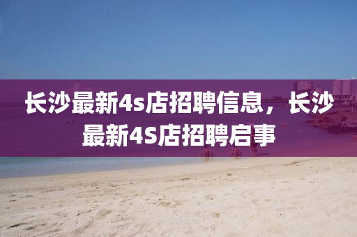 長(zhang)沙(sha)最新(xin)4s店招聘(pin)信(xin)息，長(zhang)沙最(zui)新(xin)4S店招聘(pin)啟(qi)事