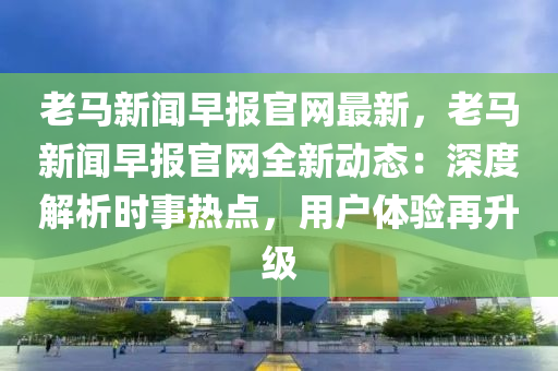 老(lao)馬新(xin)聞早報官網最新，老(lao)馬(ma)新(xin)聞(wen)早報官網(wang)全新(xin)動(dong)態(tai)：深度(du)解(jie)析時事(shi)熱(re)點(dian)，用戶(hu)體驗再(zai)陞(sheng)級(ji)