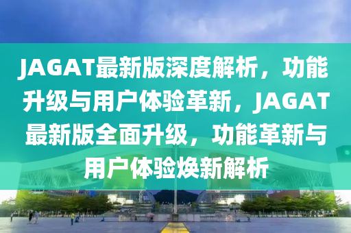 JAGAT最新(xin)版(ban)深(shen)度(du)解析，功能陞(sheng)級與(yu)用戶(hu)體(ti)驗(yan)革(ge)新，JAGAT最新(xin)版(ban)全麵陞級，功能革(ge)新與用戶體(ti)驗煥新解(jie)析