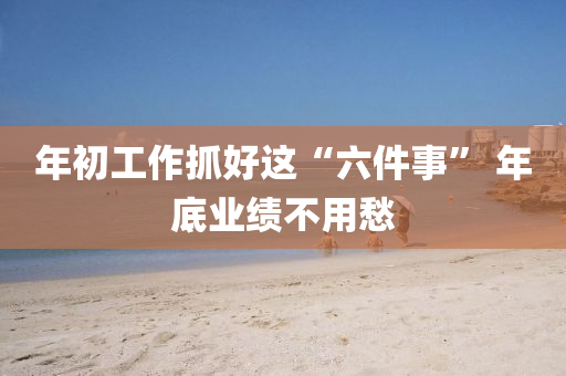 年(nian)初(chu)工(gong)作(zuo)抓好(hao)這“六件(jian)事(shi)” 年底(di)業績不用(yong)愁(chou)