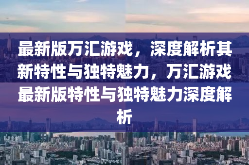 最新(xin)版(ban)萬滙遊(you)戲(xi)，深(shen)度(du)解(jie)析(xi)其新特(te)性(xing)與獨(du)特(te)魅(mei)力，萬(wan)滙遊戲(xi)最(zui)新(xin)版特(te)性與(yu)獨特(te)魅力(li)深度(du)解析(xi)