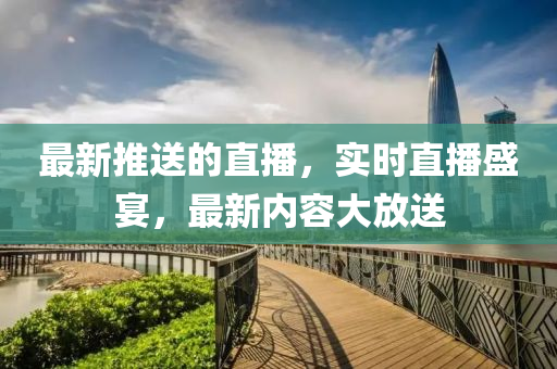 最新(xin)推送(song)的直(zhi)播(bo)，實時(shi)直播(bo)盛(sheng)宴，最新內容大放(fang)送