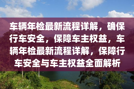 車輛(liang)年檢(jian)最新(xin)流程詳解(jie)，確(que)保行(xing)車安全，保(bao)障車(che)主權(quan)益(yi)，車(che)輛年(nian)檢最(zui)新(xin)流程詳解，保障行(xing)車(che)安(an)全(quan)與(yu)車主權(quan)益全麵解(jie)析(xi)