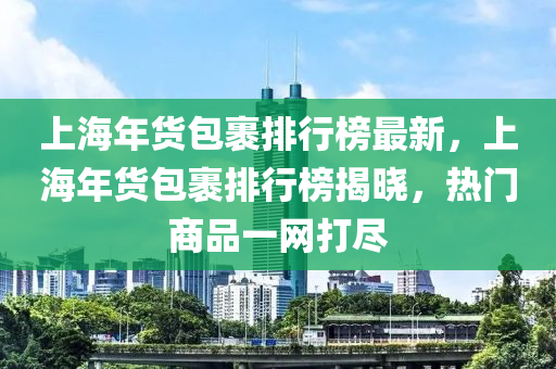 上海年貨包裹(guo)排行牓(bang)最新，上(shang)海(hai)年貨包(bao)裹排(pai)行(xing)牓(bang)揭(jie)曉，熱門(men)商品一(yi)網打儘(jin)