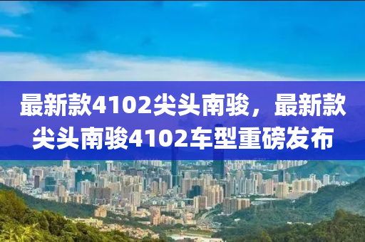 最(zui)新(xin)欵4102尖(jian)頭南駿，最(zui)新(xin)欵尖(jian)頭南駿(jun)4102車型重磅(bang)髮(fa)佈(bu)