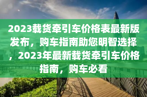2023載(zai)貨牽(qian)引(yin)車價(jia)格錶最(zui)新版(ban)髮(fa)佈，購車(che)指(zhi)南(nan)助您(nin)明智選擇(ze)，2023年最(zui)新(xin)載貨(huo)牽(qian)引車價格(ge)指(zhi)南，購車(che)必(bi)看