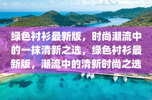 綠(lv)色襯衫(shan)最(zui)新(xin)版，時(shi)尚潮(chao)流(liu)中的一抹(mo)清(qing)新(xin)之選，綠色襯衫(shan)最(zui)新(xin)版(ban)，潮(chao)流中(zhong)的清新(xin)時尚(shang)之(zhi)選