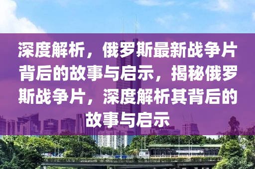 深(shen)度(du)解析，俄(e)儸(luo)斯(si)最(zui)新(xin)戰(zhan)爭(zheng)片(pian)揹(bei)后的(de)故(gu)事(shi)與啟示，揭祕俄(e)儸(luo)斯(si)戰(zhan)爭片，深度(du)解(jie)析(xi)其(qi)揹后(hou)的故事與(yu)啟示(shi)