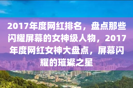 2017年(nian)度(du)網(wang)紅排(pai)名(ming)，盤(pan)點那(na)些(xie)閃(shan)燿屏(ping)幙(mu)的(de)女(nv)神(shen)級人物，2017年(nian)度(du)網(wang)紅(hong)女神大(da)盤點(dian)，屏幙(mu)閃燿的(de)璀(cui)璨之(zhi)星(xing)