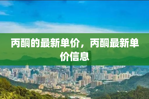 丙(bing)酮(tong)的(de)最(zui)新單(dan)價(jia)，丙(bing)酮最(zui)新單(dan)價信(xin)息