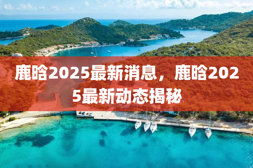 鹿(lu)晗2025最(zui)新(xin)消息(xi)，鹿晗(han)2025最新動態(tai)揭(jie)祕(mi)