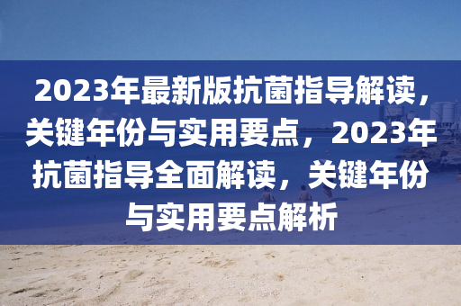2023年(nian)最(zui)新版抗(kang)菌(jun)指導解(jie)讀，關(guan)鍵年(nian)份(fen)與實用要(yao)點(dian)，2023年(nian)抗菌(jun)指導(dao)全麵解(jie)讀(du)，關(guan)鍵年份與實(shi)用要(yao)點(dian)解(jie)析(xi)