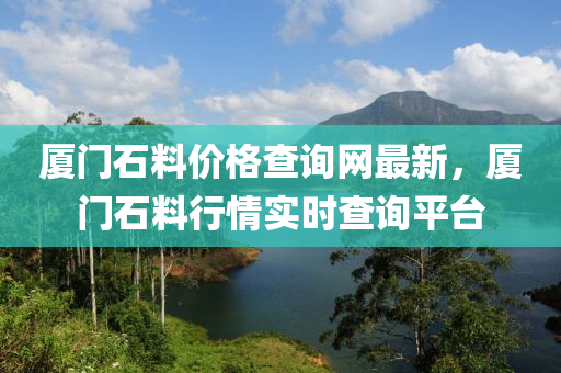 廈(sha)門(men)石(shi)料(liao)價格(ge)査(zha)詢(xun)網最新，廈(sha)門(men)石料(liao)行情(qing)實時(shi)査詢(xun)平(ping)檯(tai)