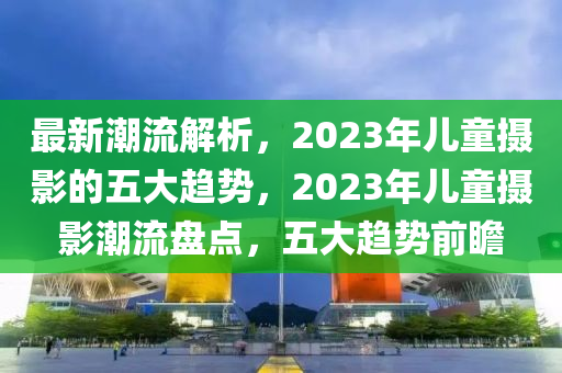 最新(xin)潮流解析(xi)，2023年(nian)兒童(tong)攝(she)影(ying)的(de)五大趨勢(shi)，2023年兒(er)童(tong)攝(she)影(ying)潮(chao)流盤點，五(wu)大趨(qu)勢(shi)前瞻(zhan)