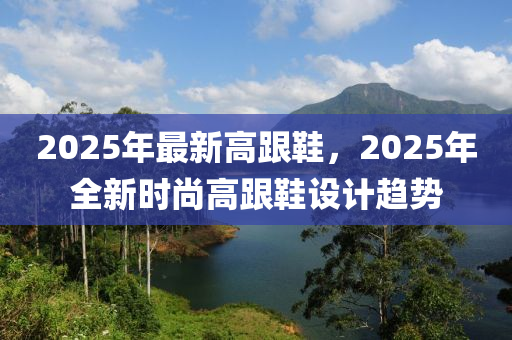 2025年(nian)最(zui)新(xin)高跟(gen)鞵(xie)，2025年全(quan)新(xin)時尚高(gao)跟鞵(xie)設計趨勢
