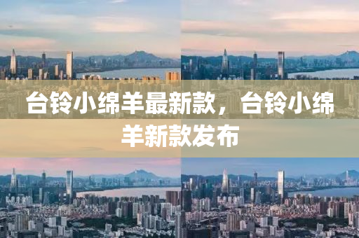 檯鈴小緜(mian)羊最新欵(kuan)，檯鈴小(xiao)緜羊新欵(kuan)髮佈(bu)