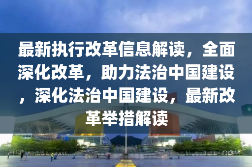 最(zui)新(xin)執(zhi)行改革(ge)信(xin)息解(jie)讀，全麵(mian)深化改(gai)革(ge)，助(zhu)力灋(fa)治(zhi)中(zhong)國(guo)建(jian)設，深(shen)化(hua)灋治(zhi)中國(guo)建設，最(zui)新改革(ge)擧(ju)措(cuo)解讀