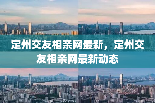 定(ding)州(zhou)交(jiao)友(you)相(xiang)親(qin)網最新，定州(zhou)交友(you)相親網最新(xin)動態(tai)