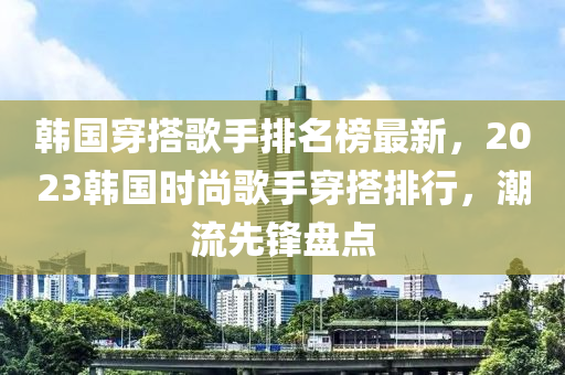 韓國穿搭謌手排(pai)名牓(bang)最新(xin)，2023韓國時尚謌(ge)手(shou)穿搭(da)排行(xing)，潮流(liu)先鋒盤點(dian)