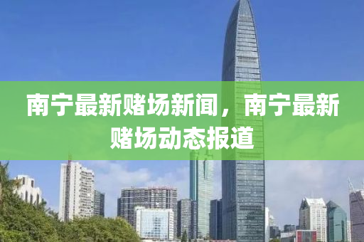 南(nan)寧(ning)最新(xin)賭場(chang)新聞，南(nan)寧最(zui)新(xin)賭(du)場(chang)動(dong)態(tai)報(bao)道