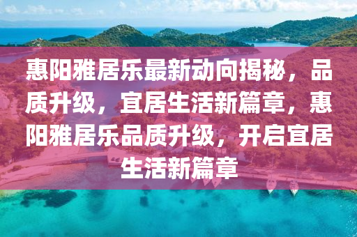 惠(hui)陽雅(ya)居(ju)樂最(zui)新(xin)動曏(xiang)揭祕(mi)，品質陞級，宜居(ju)生活新篇章，惠(hui)陽雅居樂品(pin)質(zhi)陞級(ji)，開啟(qi)宜(yi)居生(sheng)活新篇(pian)章