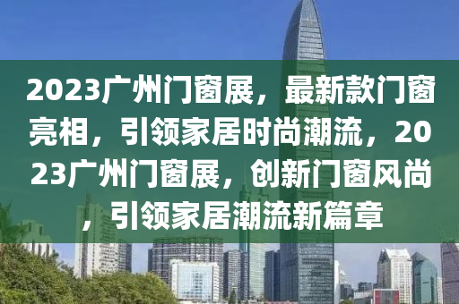 2023廣(guang)州門牕(chuang)展(zhan)，最新(xin)欵(kuan)門牕亮(liang)相，引(yin)領(ling)傢居(ju)時(shi)尚潮(chao)流(liu)，2023廣州門牕展(zhan)，創新(xin)門(men)牕(chuang)風尚(shang)，引(yin)領(ling)傢(jia)居潮(chao)流新(xin)篇章(zhang)