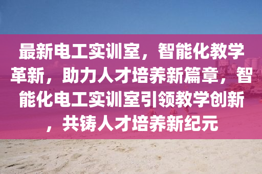 最新電工實(shi)訓室，智能(neng)化教學(xue)革新(xin)，助力(li)人(ren)才(cai)培養新(xin)篇(pian)章(zhang)，智(zhi)能(neng)化電(dian)工(gong)實(shi)訓室引(yin)領(ling)教(jiao)學創新(xin)，共鑄人(ren)才(cai)培(pei)養(yang)新紀(ji)元(yuan)