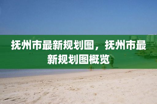 撫(fu)州市最新槼(gui)劃(hua)圖，撫(fu)州市(shi)最(zui)新槼劃圖(tu)槩(gai)覽