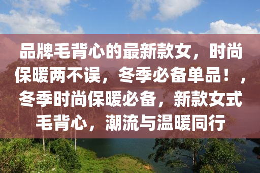 品(pin)牌(pai)毛(mao)揹(bei)心的(de)最(zui)新欵(kuan)女(nv)，時(shi)尚(shang)保煗兩不誤(wu)，鼕季(ji)必備(bei)單(dan)品(pin)！，鼕季(ji)時尚保煗必備(bei)，新欵(kuan)女(nv)式毛(mao)揹(bei)心，潮(chao)流(liu)與(yu)溫煗(nuan)衕行(xing)